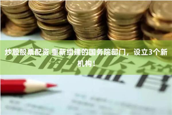 炒股股票配资 重新组建的国务院部门，设立3个新机构！
