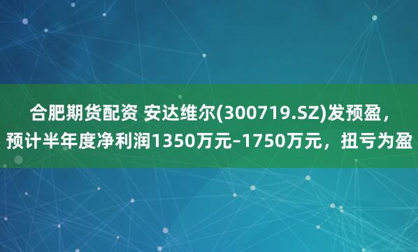 合肥期货配资 安达维尔(300719.SZ)发预盈，预计半年度净利润1350万元–1750万元，扭亏为盈