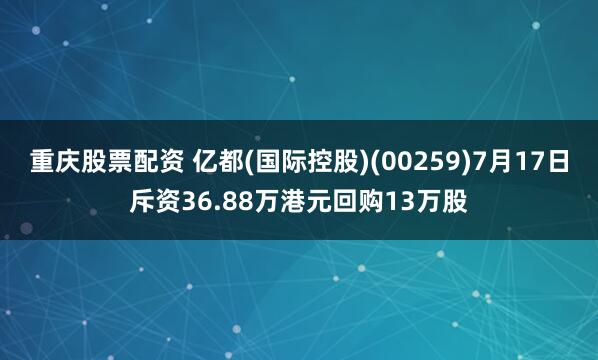 重庆股票配资 亿都(国际控股)(00259)7月17日斥资36.88万港元回购13万股