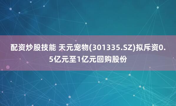 配资炒股技能 天元宠物(301335.SZ)拟斥资0.5亿元至1亿元回购股份