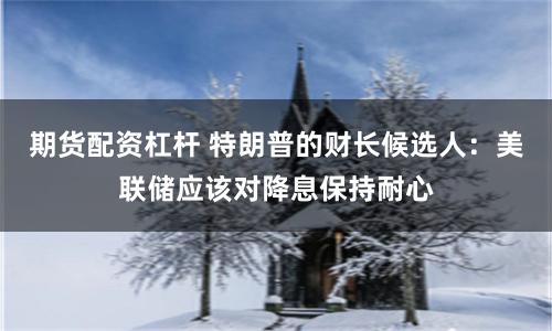 期货配资杠杆 特朗普的财长候选人：美联储应该对降息保持耐心