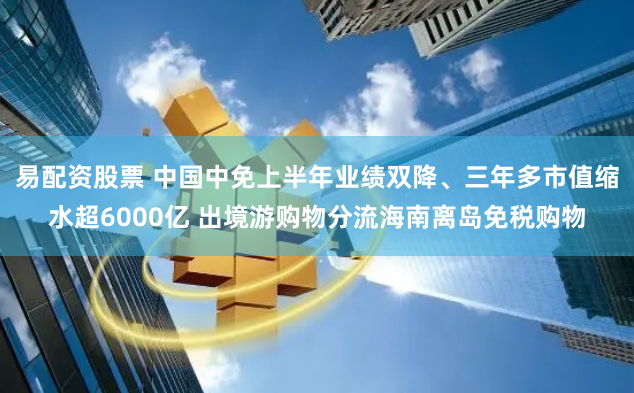 易配资股票 中国中免上半年业绩双降、三年多市值缩水超6000亿 出境游购物分流海南离岛免税购物