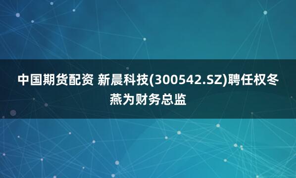 中国期货配资 新晨科技(300542.SZ)聘任权冬燕为财务总监