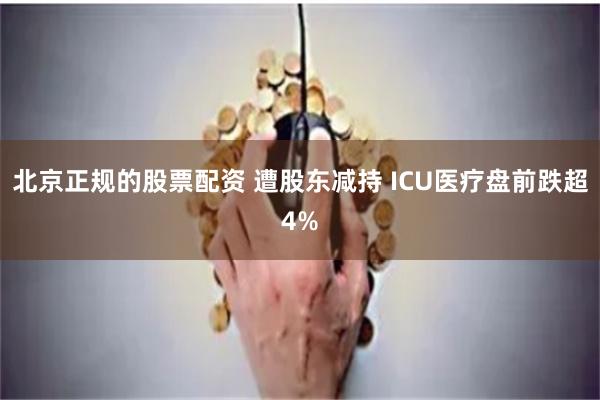 北京正规的股票配资 遭股东减持 ICU医疗盘前跌超4%