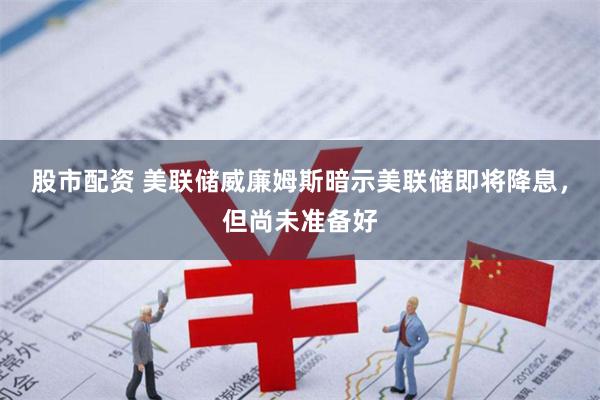股市配资 美联储威廉姆斯暗示美联储即将降息，但尚未准备好