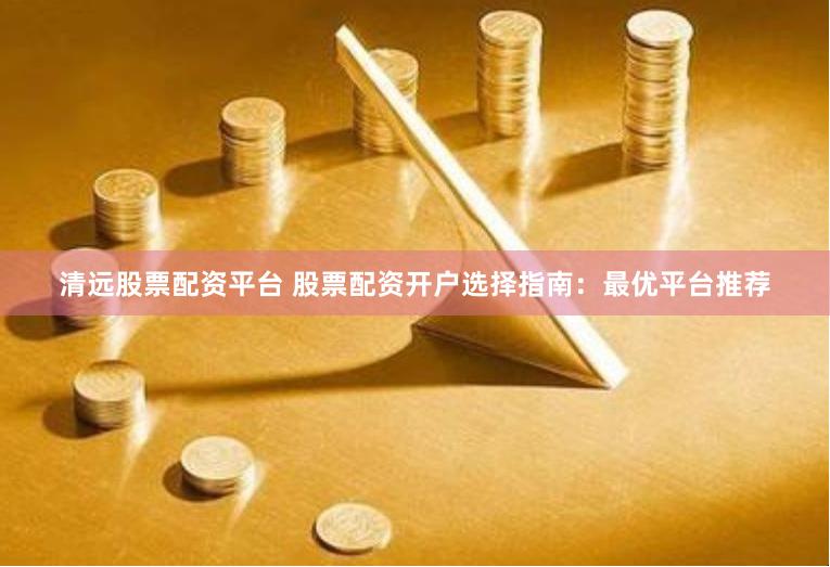 清远股票配资平台 股票配资开户选择指南：最优平台推荐