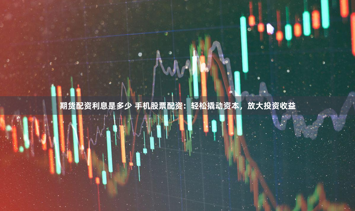 期货配资利息是多少 手机股票配资：轻松撬动资本，放大投资收益