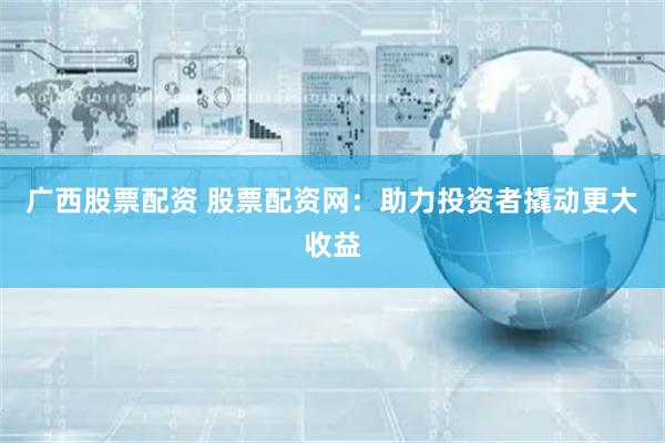 广西股票配资 股票配资网：助力投资者撬动更大收益