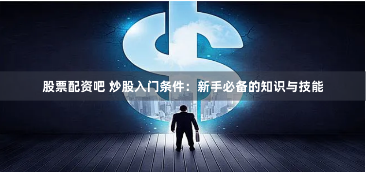 股票配资吧 炒股入门条件：新手必备的知识与技能