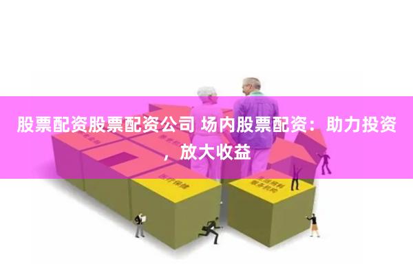 股票配资股票配资公司 场内股票配资：助力投资，放大收益