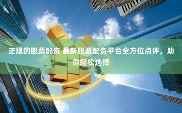 正规的股票配资 最新股票配资平台全方位点评，助你轻松选择