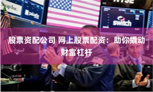 股票资配公司 网上股票配资：助你撬动财富杠杆