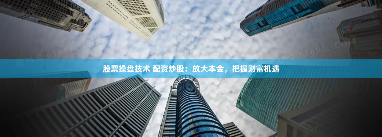 股票操盘技术 配资炒股：放大本金，把握财富机遇