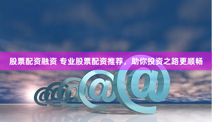 股票配资融资 专业股票配资推荐，助你投资之路更顺畅