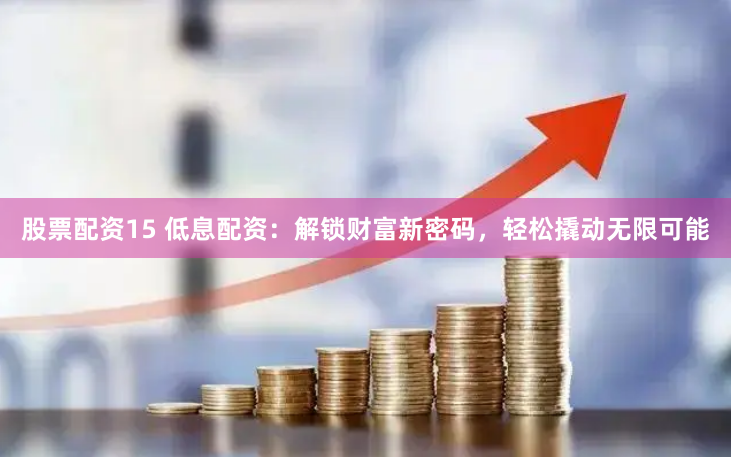 股票配资15 低息配资：解锁财富新密码，轻松撬动无限可能