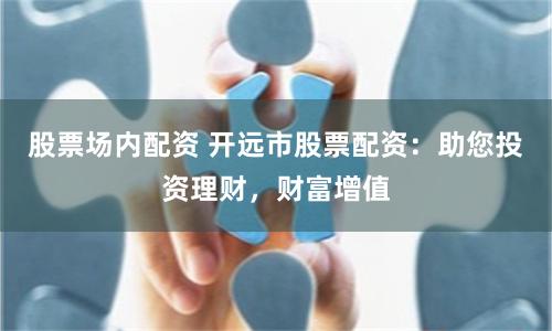 股票场内配资 开远市股票配资：助您投资理财，财富增值