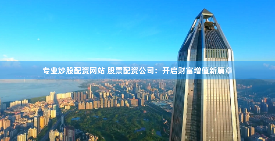专业炒股配资网站 股票配资公司：开启财富增值新篇章