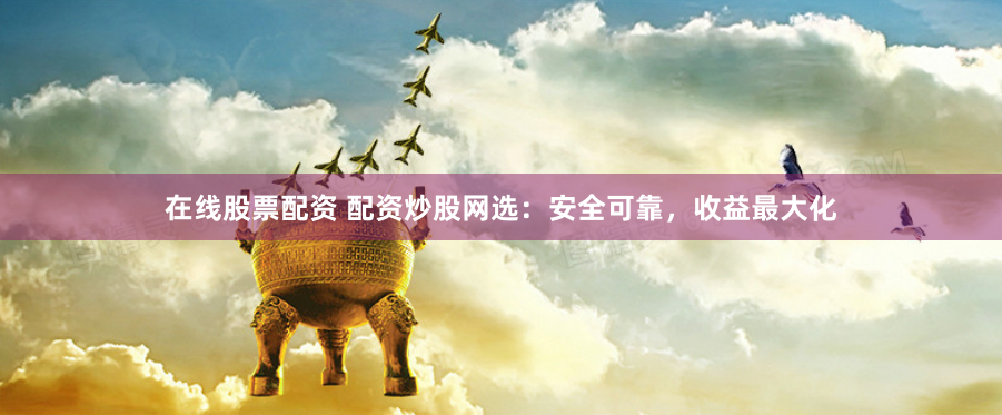 在线股票配资 配资炒股网选：安全可靠，收益最大化