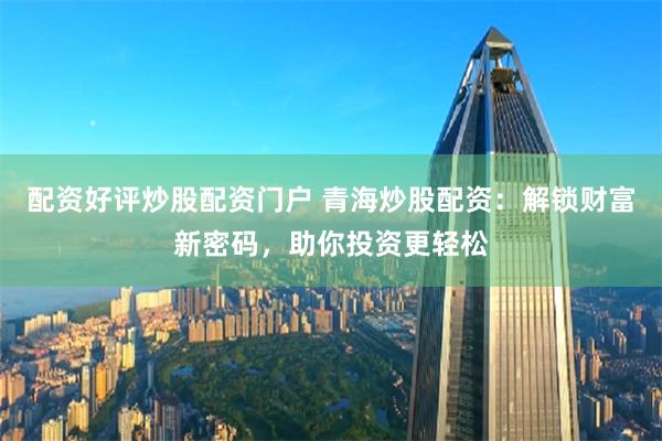 配资好评炒股配资门户 青海炒股配资：解锁财富新密码，助你投资更轻松