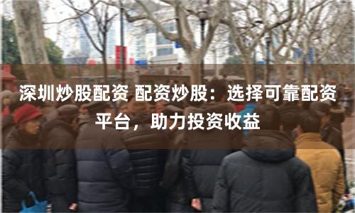 深圳炒股配资 配资炒股：选择可靠配资平台，助力投资收益