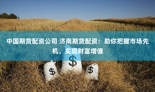中国期货配资公司 济南期货配资：助你把握市场先机，实现财富增值