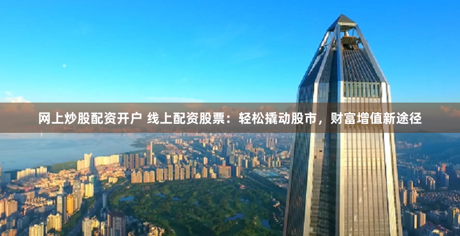 网上炒股配资开户 线上配资股票：轻松撬动股市，财富增值新途径