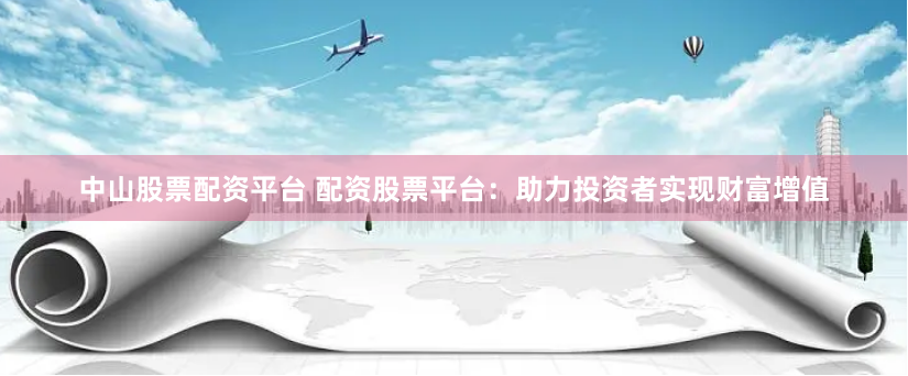 中山股票配资平台 配资股票平台：助力投资者实现财富增值