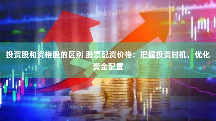 投资股和资格股的区别 股票配资价格：把握投资时机，优化资金配置