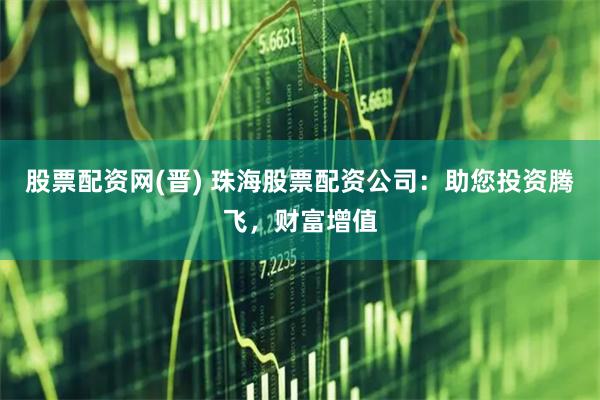 股票配资网(晋) 珠海股票配资公司：助您投资腾飞，财富增值