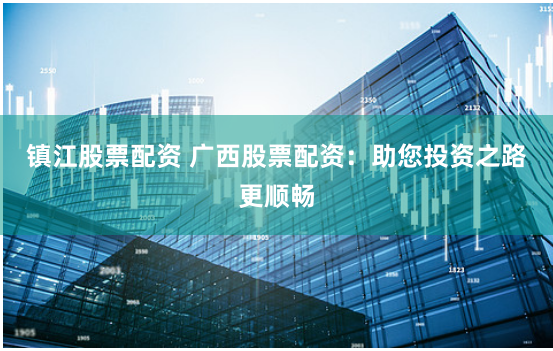 镇江股票配资 广西股票配资：助您投资之路更顺畅