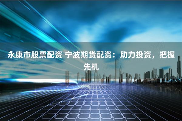 永康市股票配资 宁波期货配资：助力投资，把握先机