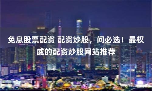 免息股票配资 配资炒股，问必选！最权威的配资炒股网站推荐