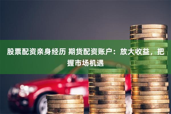 股票配资亲身经历 期货配资账户：放大收益，把握市场机遇