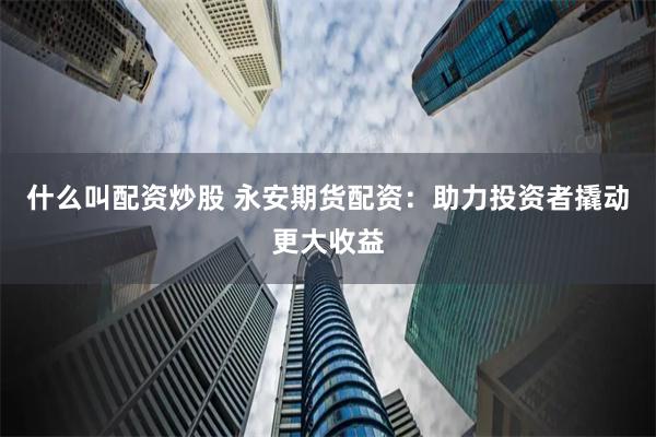 什么叫配资炒股 永安期货配资：助力投资者撬动更大收益