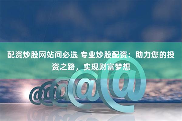 配资炒股网站问必选 专业炒股配资：助力您的投资之路，实现财富梦想