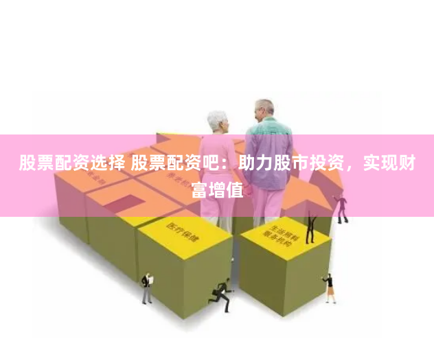 股票配资选择 股票配资吧：助力股市投资，实现财富增值