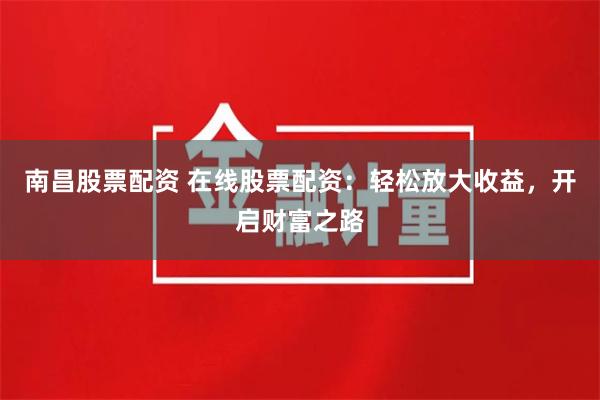 南昌股票配资 在线股票配资：轻松放大收益，开启财富之路