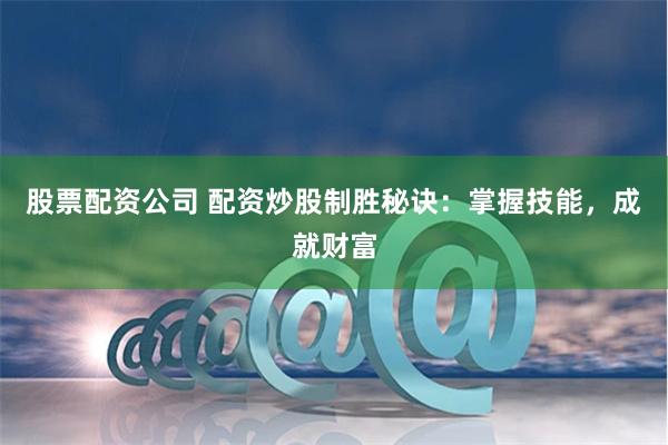 股票配资公司 配资炒股制胜秘诀：掌握技能，成就财富
