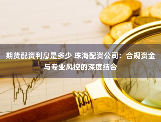 期货配资利息是多少 珠海配资公司：合规资金与专业风控的深度结合