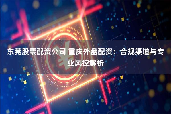 东莞股票配资公司 重庆外盘配资：合规渠道与专业风控解析