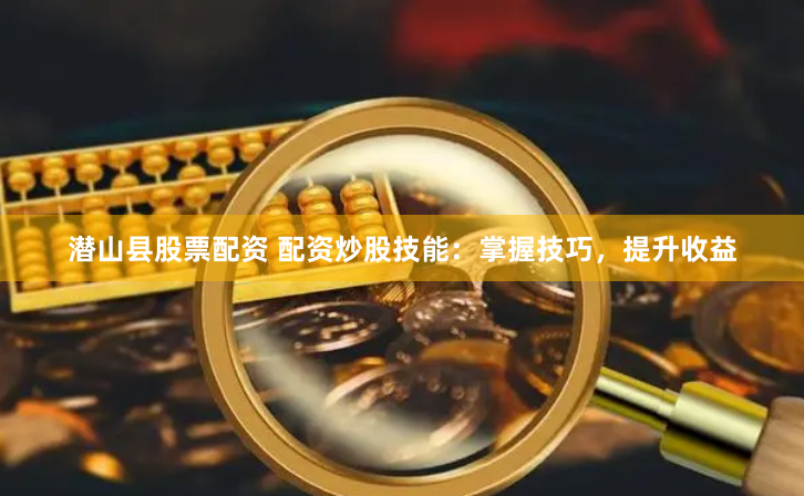 潜山县股票配资 配资炒股技能：掌握技巧，提升收益