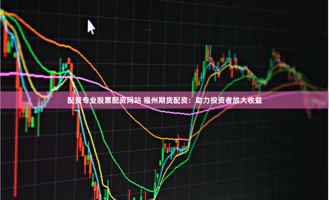 配资专业股票配资网站 福州期货配资：助力投资者放大收益