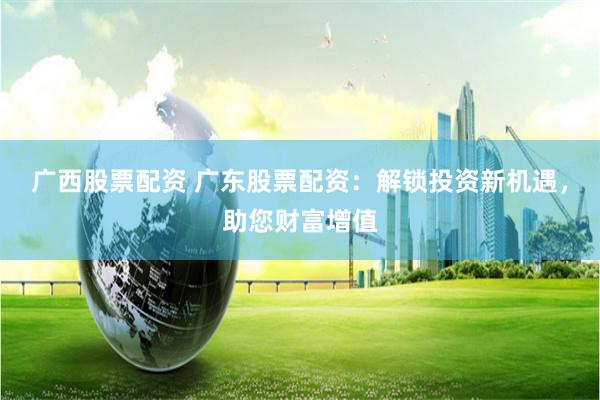 广西股票配资 广东股票配资：解锁投资新机遇，助您财富增值