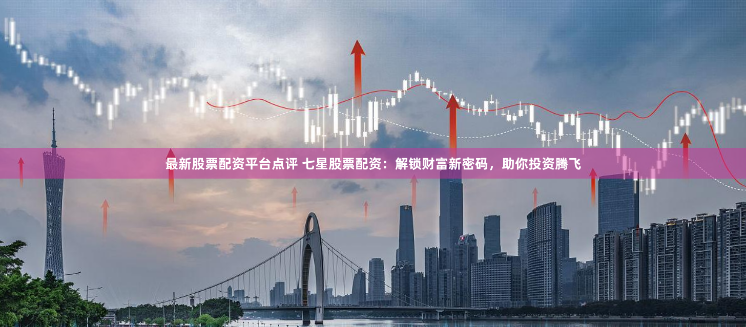 最新股票配资平台点评 七星股票配资：解锁财富新密码，助你投资腾飞