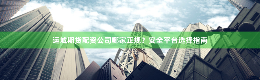 运城期货配资公司哪家正规？安全平台选择指南