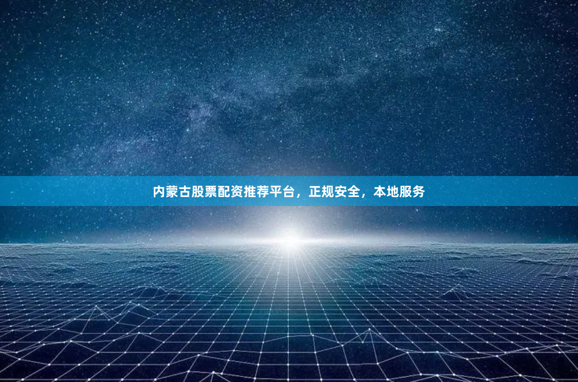 内蒙古股票配资推荐平台，正规安全，本地服务