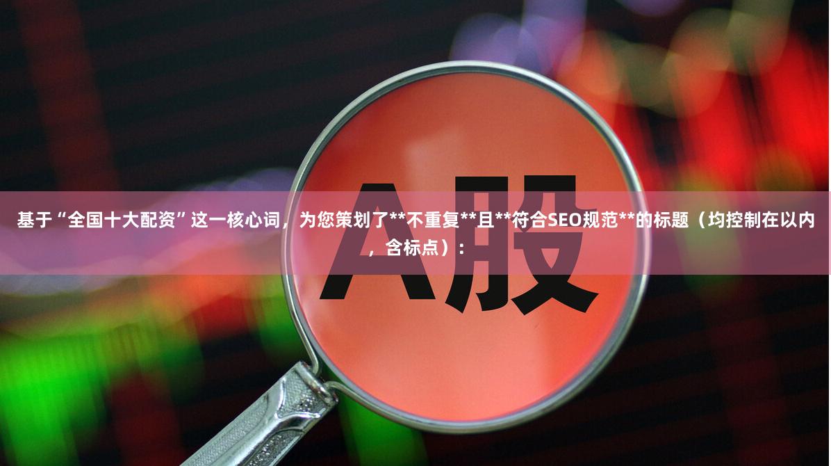 基于“全国十大配资”这一核心词，为您策划了**不重复**且**符合SEO规范**的标题（均控制在以内，含标点）：
